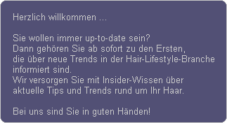 Herzlich willkommen ...

Sie wollen immer up-to-date sein?
Dann gehren Sie ab sofort zu den Ersten,
die ber neue Trends in der Hair-Lifestyle-Branche
informiert sind.
Wir versorgen Sie mit Insider-Wissen ber
aktuelle Tips und Trends rund um Ihr Haar.

Bei uns sind Sie in guten Hnden!
