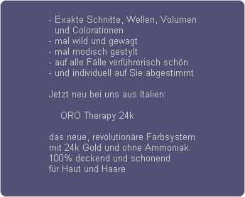 - Exakte Schnitte, Wellen, Volumen
  und Colorationen
- mal wild und gewagt
- mal modisch gestylt
- auf alle F�lle verf�hrerisch sch�n
- und individuell auf Sie abgestimmt

Jetzt neu bei uns aus Italien:

    ORO Therapy 24k

das neue, revolution�re Farbsystem
mit 24k Gold und ohne Ammoniak.
100% deckend und schonend
f�r Haut und Haare