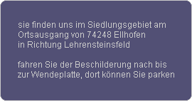 sie finden uns im Siedlungsgebiet am
Ortsausgang von 74248 Ellhofen
in Richtung Lehrensteinsfeld

fahren Sie der Beschilderung nach bis
zur Wendeplatte, dort k�nnen Sie parken